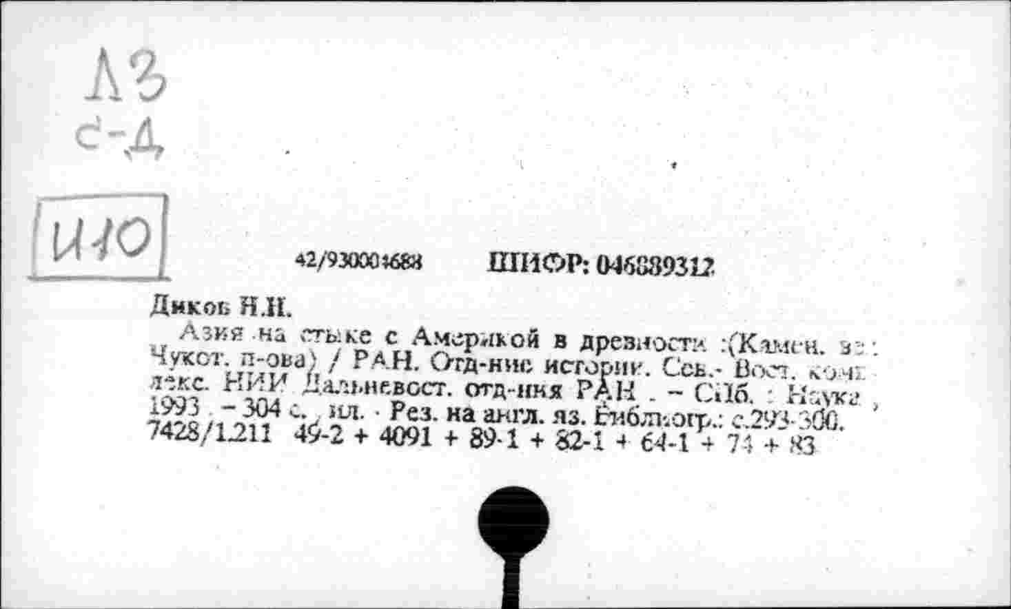 ﻿ьъ
с-Д
42/9зооо«и ШИФР: 04638931?
Дмкоб Н.Н.
Азия на стыке с Америкой в дрезиост?. :(К.амен. з\ Чукот. п-ова) / РАН. Отд-нис историк. Ссь.- Вост. комі Далыи.вост. отд ння РАН . - С.16. Наука /,Vv Sz ,U1- ' Рех на а>;ГЛ-яз- Ьиблиогр.: с.293-3(Й. 74/8/1211 4^-2 + 4091 + 89-1 + 82-1 + €4-1 + 74 + КЗ